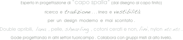 
Esperto in progettazione di “capo spalla” (dal disegno al capo finito)
  ricerca  e  tradizione . . . linea  e  vestibilità
per  un  design  moderno  e  mai  scontato .
Double apribili,  lana , pelle, shearling , cotoni cerati e non, lini, nylon etc.etc..
Gode progettando in altri settori fuoricampo . Collabora con gruppi misti di alto livello.




